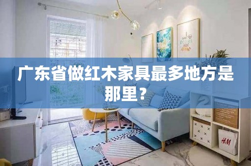 广东省做红木家具最多地方是那里？