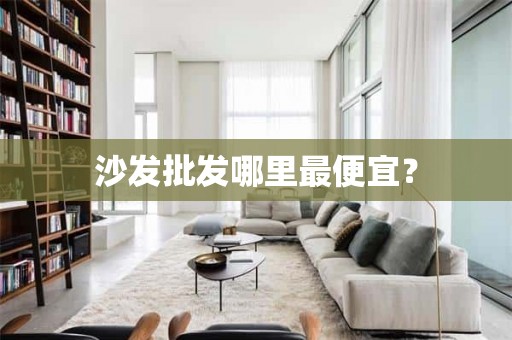 沙发批发哪里最便宜？