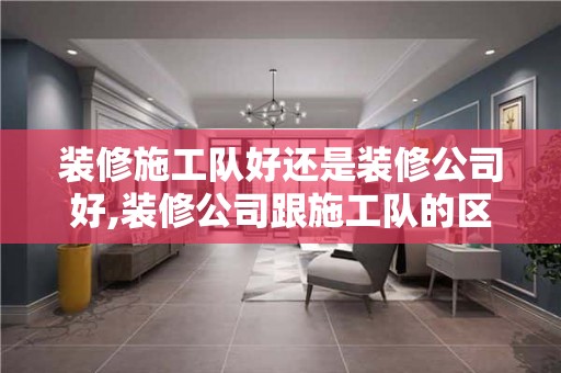 装修施工队好还是装修公司好,装修公司跟施工队的区别是什么