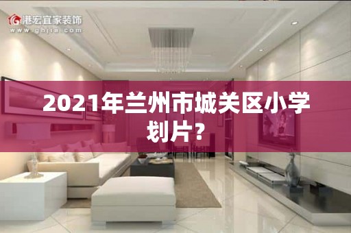 2021年兰州市城关区小学划片？