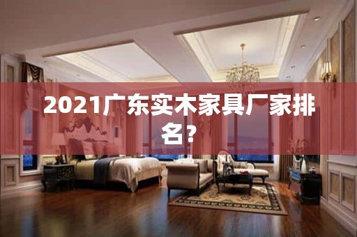 2021广东实木家具厂家排名？